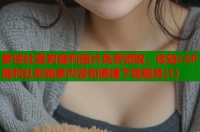 萝球社爱莉福利图片免费领取，体验LSP福利社的独家内容和便捷下载服务(1)