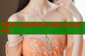 萝莉岛三杰助你轻松开启创作与交流新体验