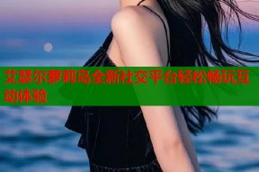 艾瑟尔萝莉岛全新社交平台轻松畅玩互动体验