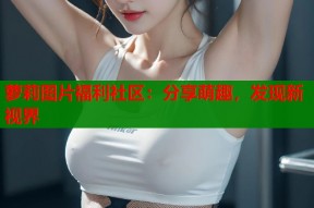 萝莉图片福利社区：分享萌趣，发现新视界
