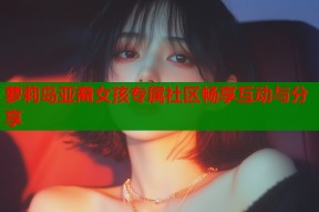 萝莉岛亚裔女孩专属社区畅享互动与分享
