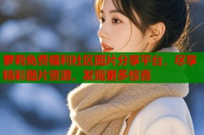 萝莉免费福利社区图片分享平台，尽享精彩图片资源，发现更多惊喜