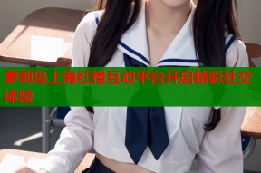 萝莉岛上海红楼互动平台开启精彩社交体验