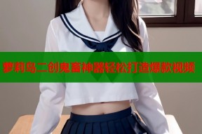 萝莉岛二创鬼畜神器轻松打造爆款视频