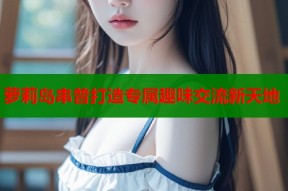 萝莉岛串普打造专属趣味交流新天地