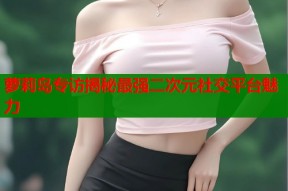 萝莉岛专访揭秘最强二次元社交平台魅力