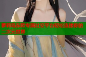 萝莉岛东欧专属社交平台轻松连接你的二次元世界