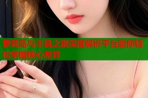 萝莉岛与丰县之别深度解析平台助你轻松掌握核心差异