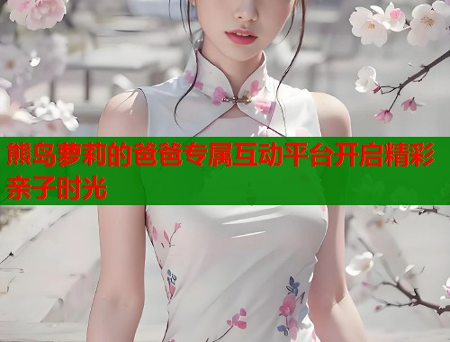 熊岛萝莉的爸爸专属互动平台开启精彩亲子时光  第1张