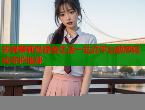 环保萝莉岛绿色生活一站式平台助您轻松守护地球  第2张
