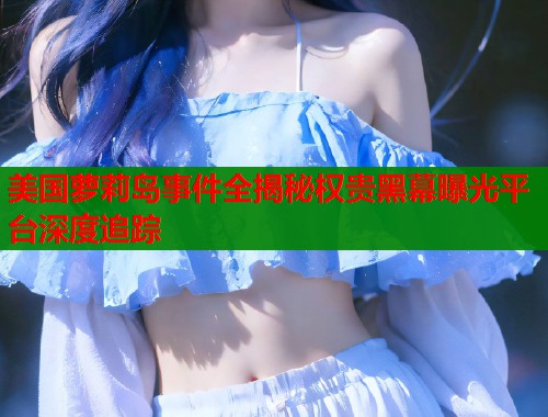 美国萝莉岛事件全揭秘权贵黑幕曝光平台深度追踪  第1张