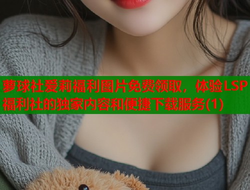 萝球社爱莉福利图片免费领取，体验LSP福利社的独家内容和便捷下载服务(1)  第1张