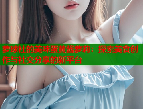 萝球社的美味蛋黄酱萝莉：探索美食创作与社交分享的新平台  第1张