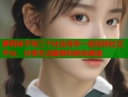 萝莉妹子和三个社会青年一起玩转社交平台，分享生活趣事和时尚潮流  第1张