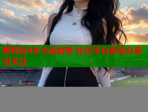 萝莉岛4岁小孩故事 社交平台真实分享引关注  第1张
