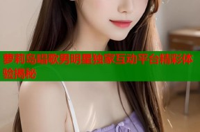 萝莉岛唱歌男明星独家互动平台精彩体验揭秘