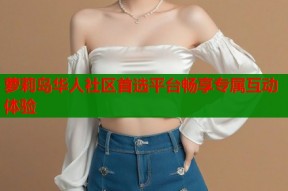萝莉岛华人社区首选平台畅享专属互动体验