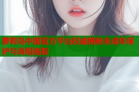 萝莉岛中国官方平台权威揭秘未成年保护与真相追踪