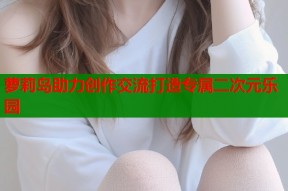 萝莉岛助力创作交流打造专属二次元乐园