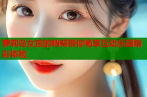 萝莉岛女孩的呐喊带你畅享互动乐园精彩体验