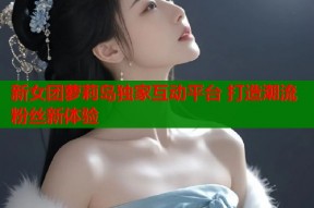 新女团萝莉岛独家互动平台 打造潮流粉丝新体验