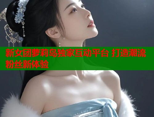 新女团萝莉岛独家互动平台 打造潮流粉丝新体验  第1张