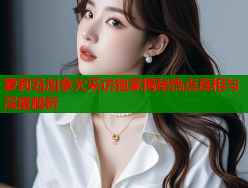 萝莉岛加拿大采访独家揭秘热点真相与深度解析  第1张