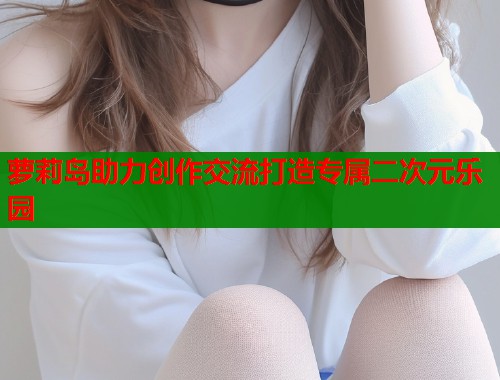 萝莉岛助力创作交流打造专属二次元乐园  第1张