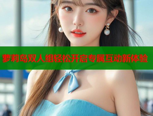 萝莉岛双人组轻松开启专属互动新体验 第2张 萝莉岛双人组轻松开启专属互动新体验 第2张