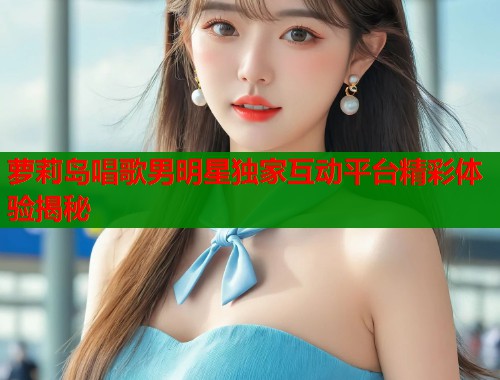 萝莉岛唱歌男明星独家互动平台精彩体验揭秘 第2张 萝莉岛唱歌男明星独家互动平台精彩体验揭秘 第2张