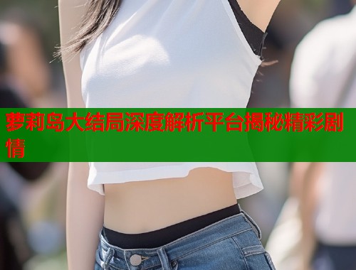 萝莉岛大结局深度解析平台揭秘精彩剧情 第2张 萝莉岛大结局深度解析平台揭秘精彩剧情 第2张